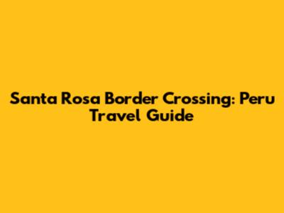 Santa Rosa Border Crossing: Peru Travel Guide