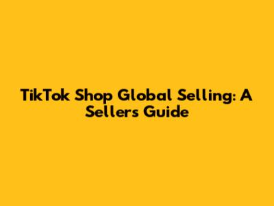 TikTok Shop Global Selling: A Seller's Guide